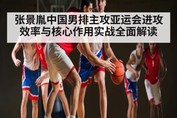 张景胤中国男排主攻亚运会进攻效率与核心作用实战全面解读