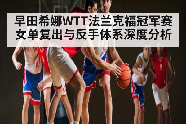 早田希娜WTT法兰克福冠军赛女单复出与反手体系深度分析